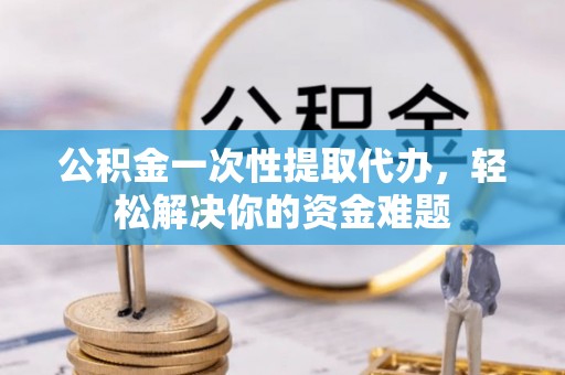 阜平公积金一次性提取代办，轻松解决你的资金难题
