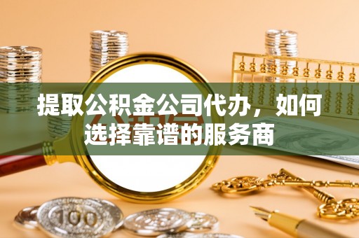 阜平提取公积金公司代办，如何选择靠谱的服务商