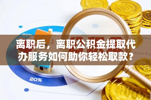 阜平离职后，离职公积金提取代办服务如何助你轻松取款？