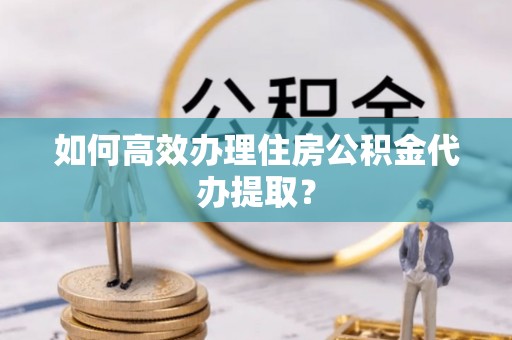 阜平如何高效办理住房公积金代办提取？