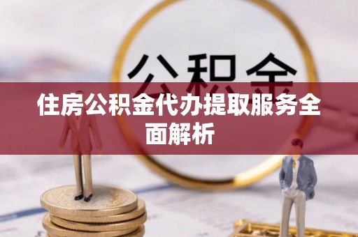 阜平住房公积金代办提取服务全面解析