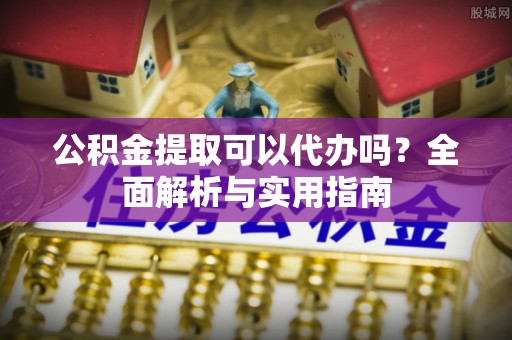 阜平公积金提取可以代办吗？全面解析与实用指南