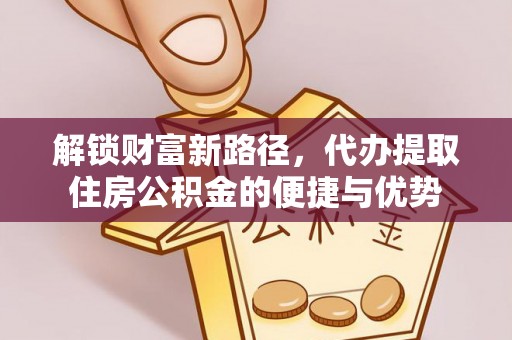 阜平解锁财富新路径，代办提取住房公积金的便捷与优势