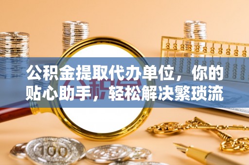 阜平公积金提取代办单位，你的贴心助手，轻松解决繁琐流程