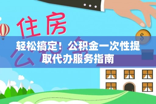 阜平轻松搞定！公积金一次性提取代办服务指南