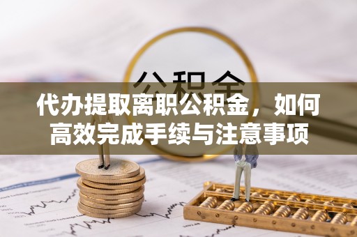 阜平代办提取离职公积金，如何高效完成手续与注意事项