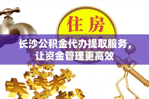 阜平长沙公积金代办提取服务，让资金管理更高效