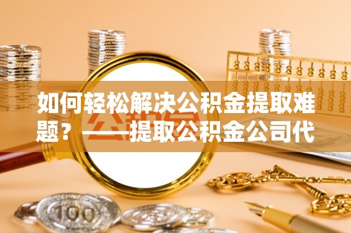 阜平如何轻松解决公积金提取难题？——提取公积金公司代办服务解析