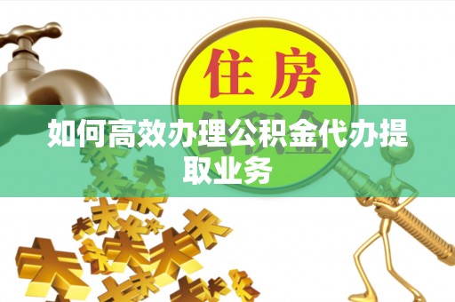阜平如何高效办理公积金代办提取业务