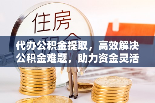 阜平代办公积金提取，高效解决公积金难题，助力资金灵活使用