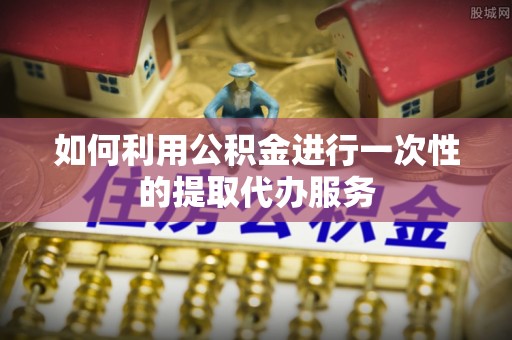 阜平如何利用公积金进行一次性的提取代办服务