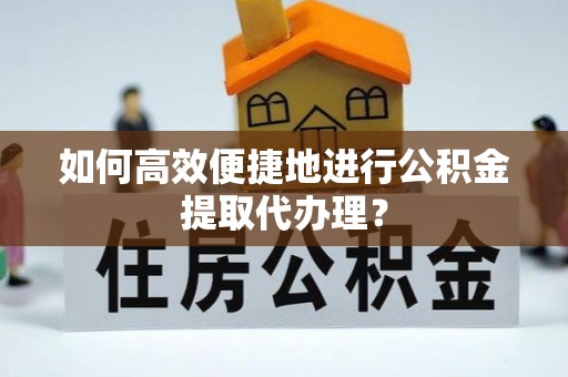 阜平如何高效便捷地进行公积金提取代办理？