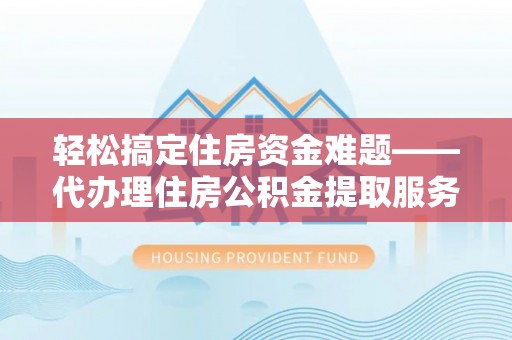 阜平轻松搞定住房资金难题——代办理住房公积金提取服务详解