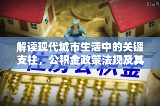阜平解读现代城市生活中的关键支柱，公积金政策法规及其深远影响