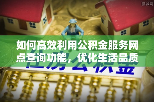 阜平如何高效利用公积金服务网点查询功能，优化生活品质