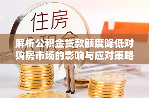 阜平解析公积金贷款额度降低对购房市场的影响与应对策略