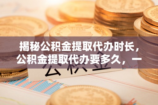阜平揭秘公积金提取代办时长，公积金提取代办要多久，一文读懂全流程