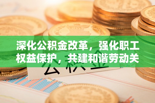 阜平深化公积金改革，强化职工权益保护，共建和谐劳动关系
