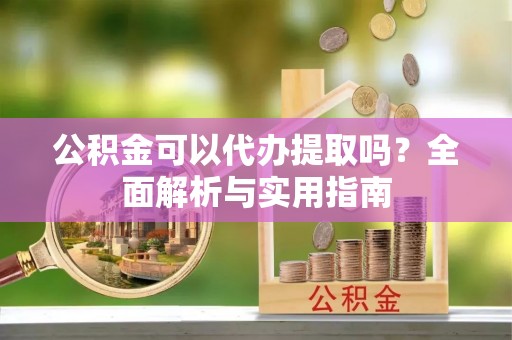 阜平公积金可以代办提取吗？全面解析与实用指南