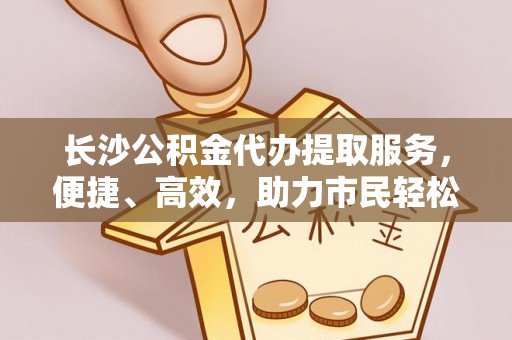 阜平长沙公积金代办提取服务，便捷、高效，助力市民轻松管理资金