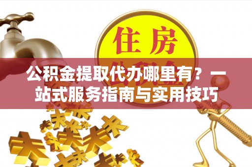 阜平公积金提取代办哪里有？一站式服务指南与实用技巧