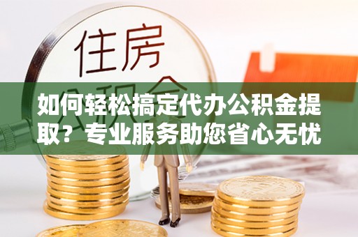 阜平如何轻松搞定代办公积金提取？专业服务助您省心无忧