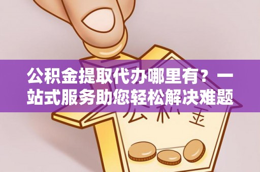阜平公积金提取代办哪里有？一站式服务助您轻松解决难题