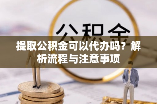 阜平提取公积金可以代办吗？解析流程与注意事项
