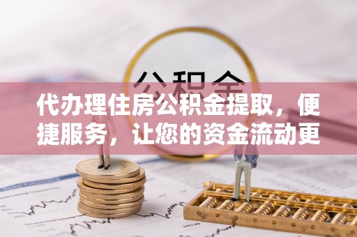 阜平代办理住房公积金提取，便捷服务，让您的资金流动更高效