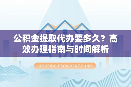 阜平公积金提取代办要多久？高效办理指南与时间解析