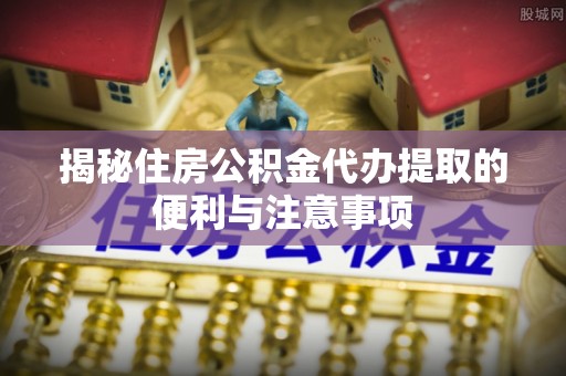 阜平揭秘住房公积金代办提取的便利与注意事项