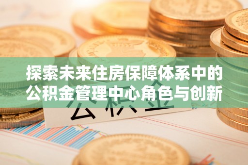 阜平探索未来住房保障体系中的公积金管理中心角色与创新