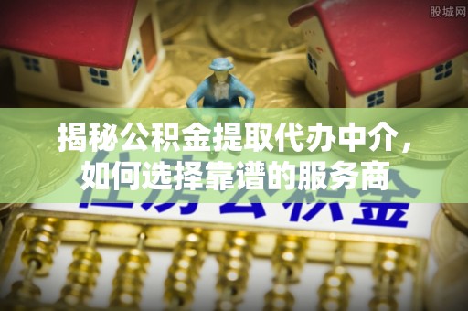 阜平揭秘公积金提取代办中介，如何选择靠谱的服务商