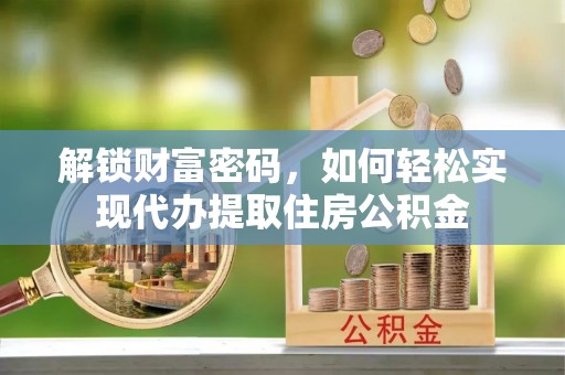 阜平解锁财富密码，如何轻松实现代办提取住房公积金