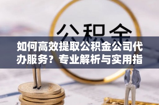 阜平如何高效提取公积金公司代办服务？专业解析与实用指南
