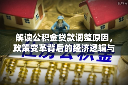阜平解读公积金贷款调整原因，政策变革背后的经济逻辑与民生影响